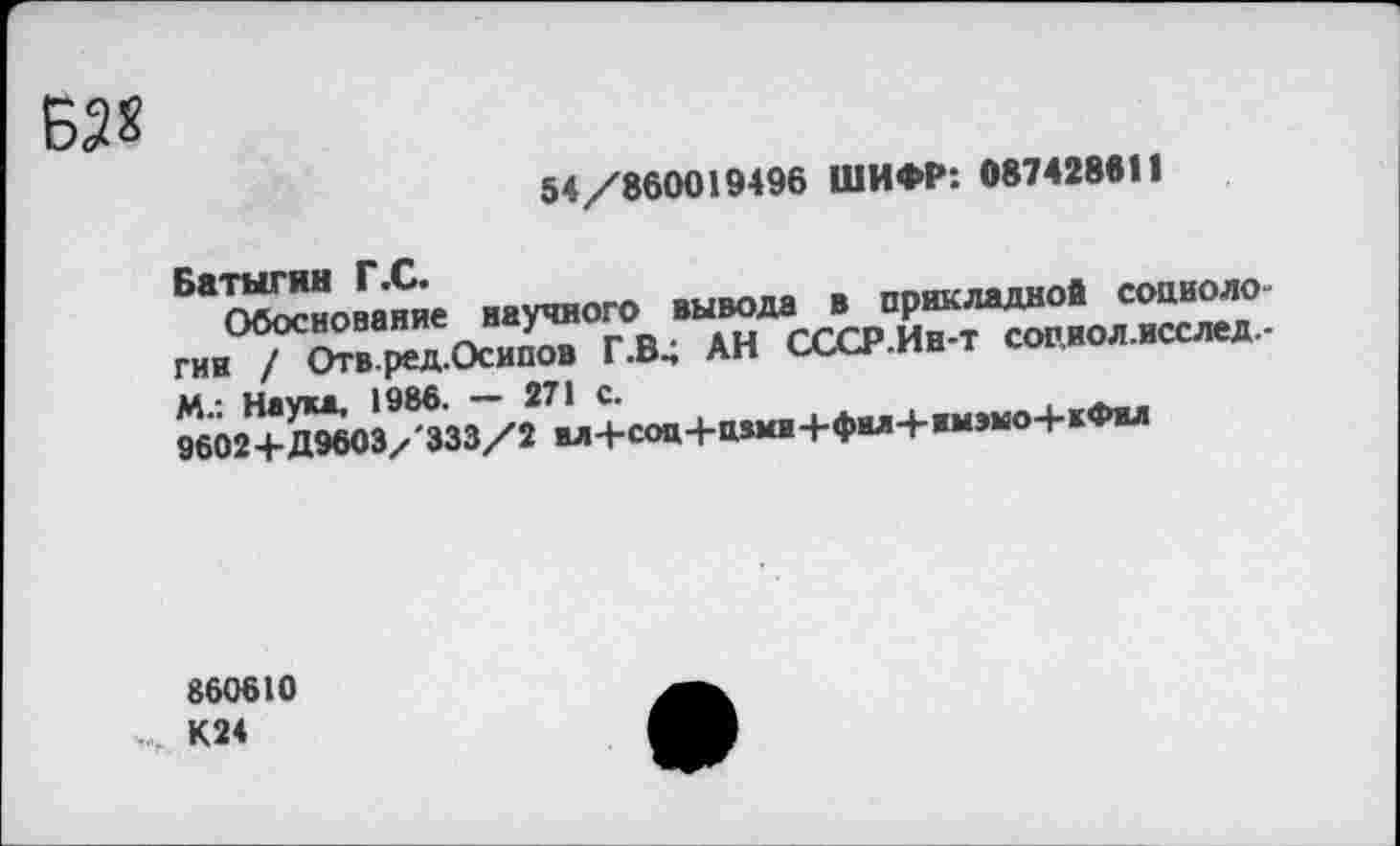 ﻿№
54/860019496 ШИФР: 087428611
Бас^номме научного вывода в прикладной сооиоло-гин^Г^в ред.Осипов Г.В, АН СССР.Ин-т соп.иол.нсслед-М.: Наум, 1986. - 271 с.	кФял
860610 К24